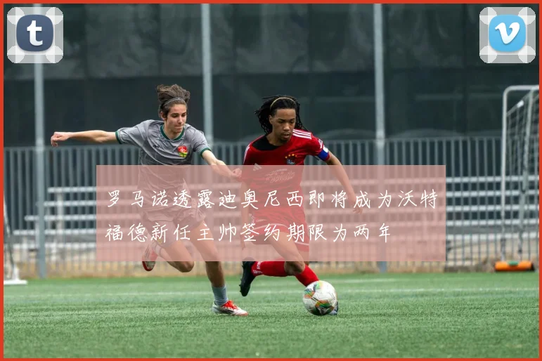罗马诺透露迪奥尼西即将成为沃特福德新任主帅签约期限为两年