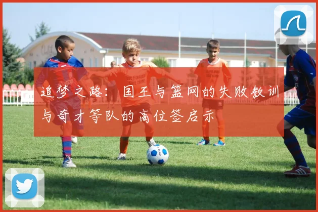 追梦之路：国王与篮网的失败教训与奇才等队的高位签启示