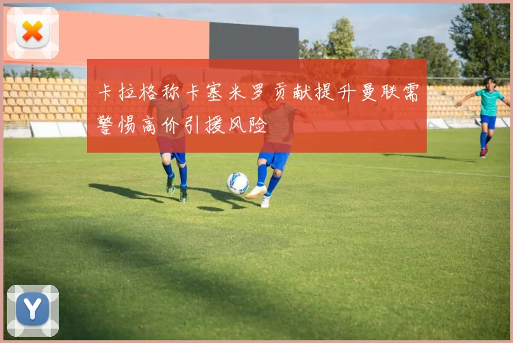 卡拉格称卡塞米罗贡献提升曼联需警惕高价引援风险