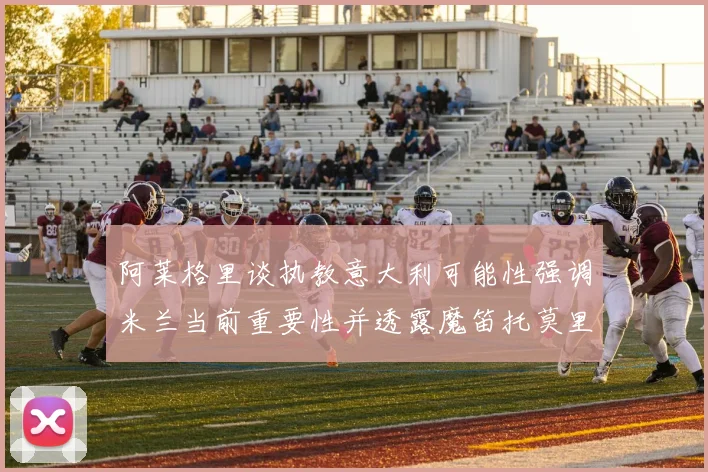 阿莱格里谈执教意大利可能性强调米兰当前重要性并透露魔笛托莫里缺阵消息