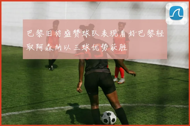 巴黎旧将盛赞球队表现看好巴黎轻取阿森纳以三球优势获胜
