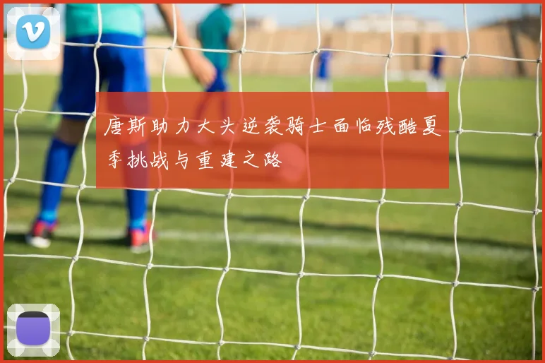 唐斯助力大头逆袭骑士面临残酷夏季挑战与重建之路