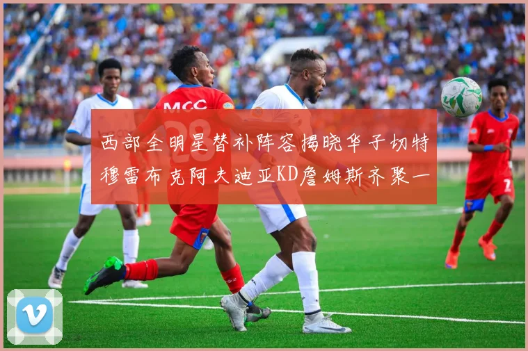 西部全明星替补阵容揭晓华子切特穆雷布克阿夫迪亚KD詹姆斯齐聚一堂