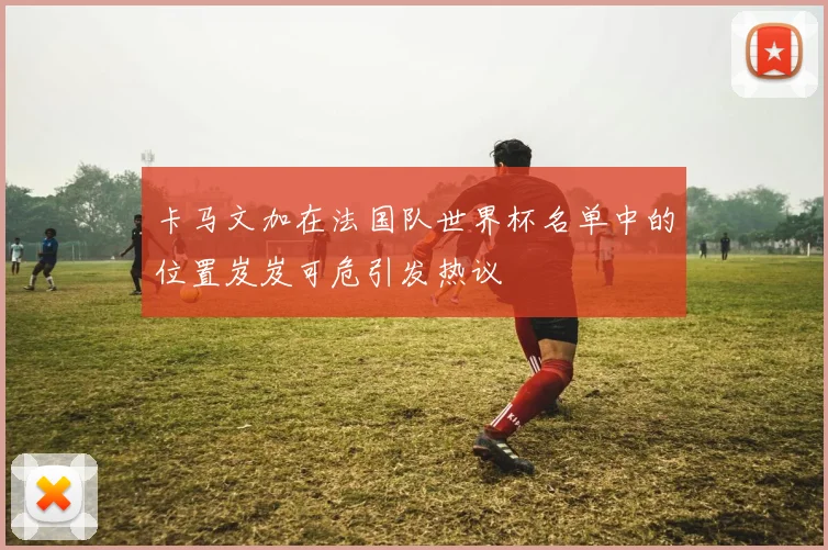 卡马文加在法国队世界杯名单中的位置岌岌可危引发热议