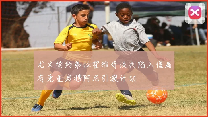 尤文续约弗拉霍维奇谈判陷入僵局有意重启穆阿尼引援计划