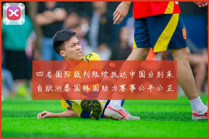 四名国际裁判陆续抵达中国分别来自欧洲泰国韩国助力赛事公平公正