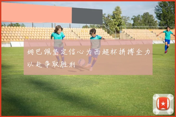 姆巴佩坚定信心为西超杯拼搏全力以赴争取胜利