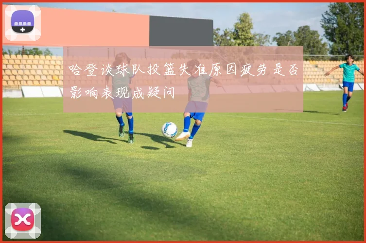哈登谈球队投篮失准原因疲劳是否影响表现成疑问