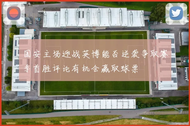 国安主场迎战英博能否逆袭争取赛季首胜评论有机会赢取球票