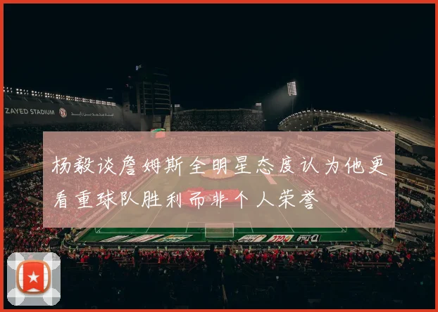 杨毅谈詹姆斯全明星态度认为他更看重球队胜利而非个人荣誉