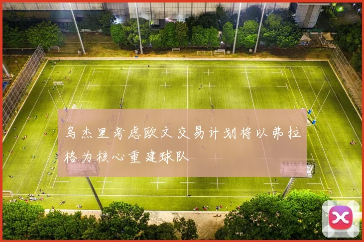 乌杰里考虑欧文交易计划将以弗拉格为核心重建球队