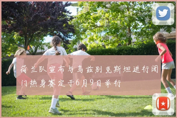 荷兰队宣布与乌兹别克斯坦进行闭门热身赛定于6月9日举行