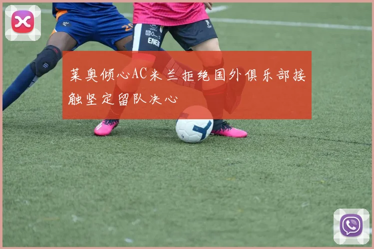 莱奥倾心AC米兰拒绝国外俱乐部接触坚定留队决心