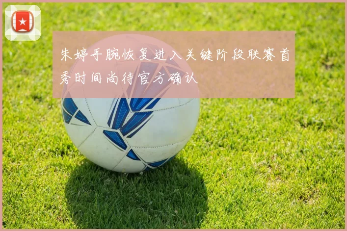 朱婷手腕恢复进入关键阶段联赛首秀时间尚待官方确认