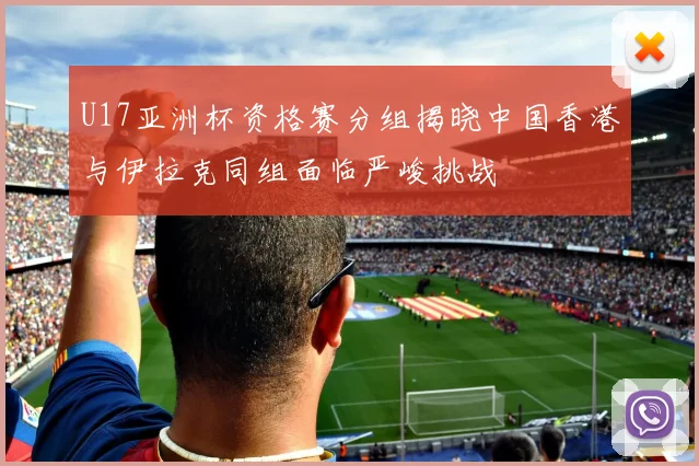 U17亚洲杯资格赛分组揭晓中国香港与伊拉克同组面临严峻挑战